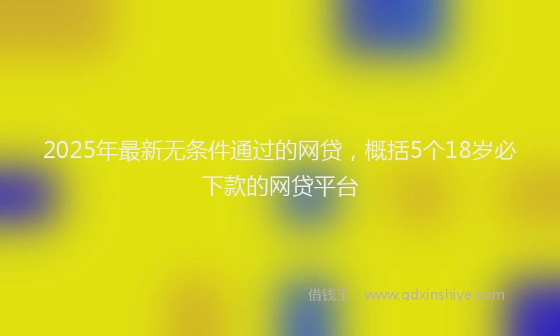 2025年最新无条件通过的网贷，概括5个18岁必下款的网贷平台
