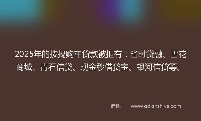 2025年的按揭购车贷款被拒有：省时贷融、雪花商城、青石信贷、现金秒借贷宝、银河信贷等。