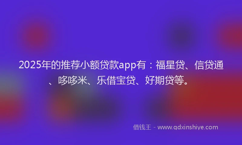 2025年的推荐小额贷款app有：福星贷、信贷通、哆哆米、乐借宝贷、好期贷等。