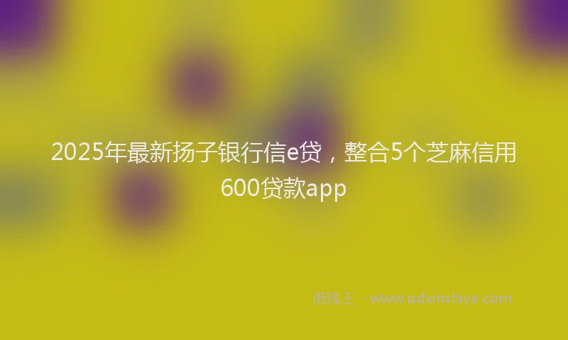 2025年最新扬子银行信e贷，整合5个芝麻信用600贷款app