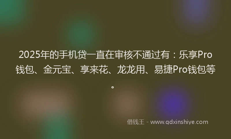 2025年的手机贷一直在审核不通过有：乐享Pro钱包、金元宝、享来花、龙龙用、易捷Pro钱包等。