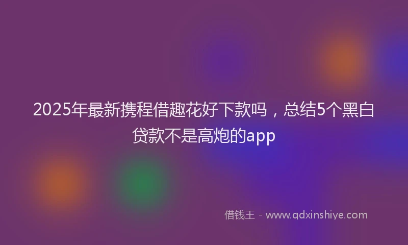 2025年最新携程借趣花好下款吗，总结5个黑白贷款不是高炮的app