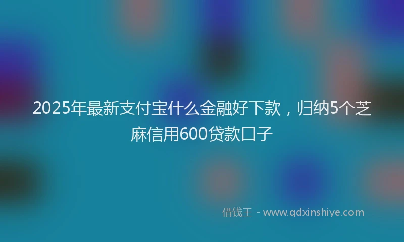 2025年最新支付宝什么金融好下款，归纳5个芝麻信用600贷款口子