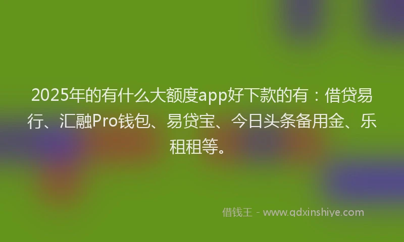 2025年的有什么大额度app好下款的有：借贷易行、汇融Pro钱包、易贷宝、今日头条备用金、乐租租等。