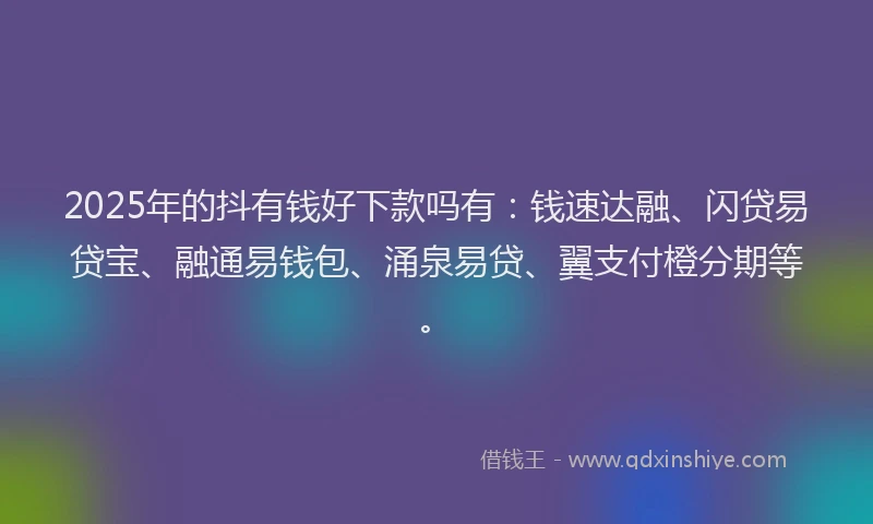 2025年的抖有钱好下款吗有：钱速达融、闪贷易贷宝、融通易钱包、涌泉易贷、翼支付橙分期等。