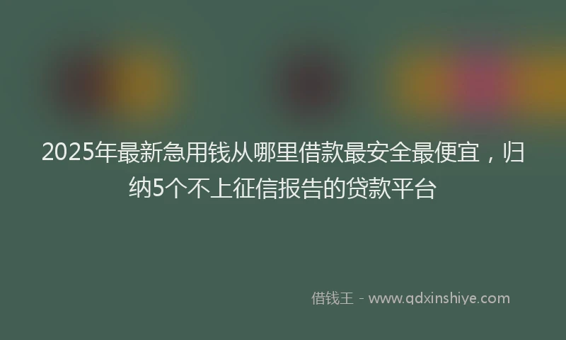 2025年最新急用钱从哪里借款最安全最便宜，归纳5个不上征信报告的贷款平台