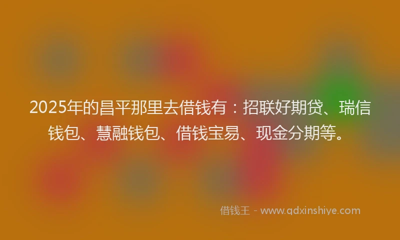 2025年的昌平那里去借钱有：招联好期贷、瑞信钱包、慧融钱包、借钱宝易、现金分期等。