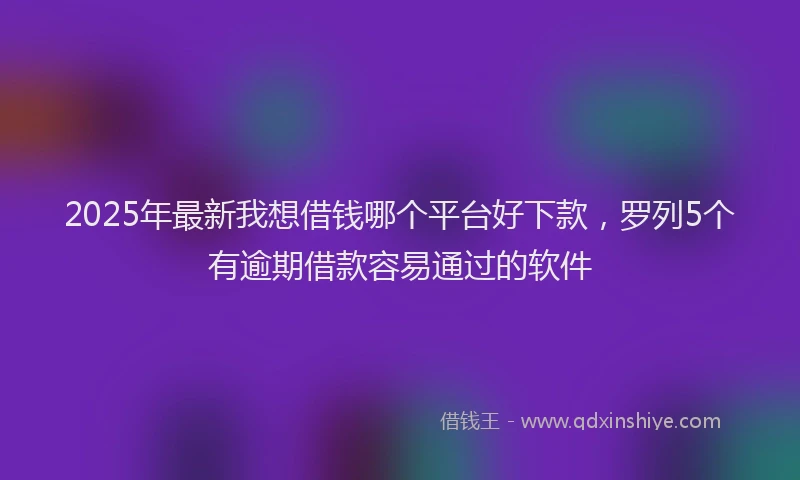 2025年最新我想借钱哪个平台好下款，罗列5个有逾期借款容易通过的软件