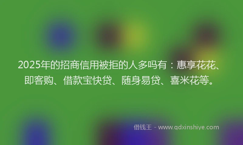 2025年的招商信用被拒的人多吗有：惠享花花、即客购、借款宝快贷、随身易贷、喜米花等。