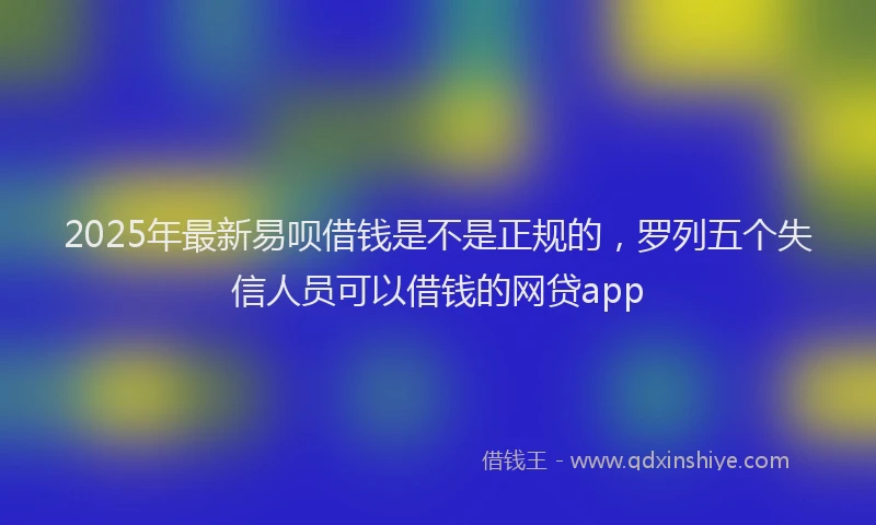 2025年最新易呗借钱是不是正规的，罗列五个失信人员可以借钱的网贷app