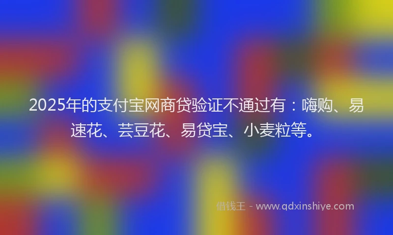 2025年的支付宝网商贷验证不通过有：嗨购、易速花、芸豆花、易贷宝、小麦粒等。