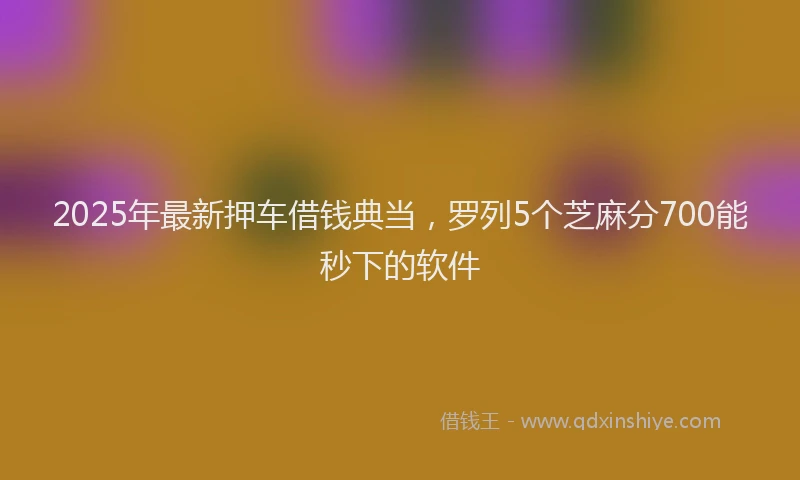 2025年最新押车借钱典当，罗列5个芝麻分700能秒下的软件