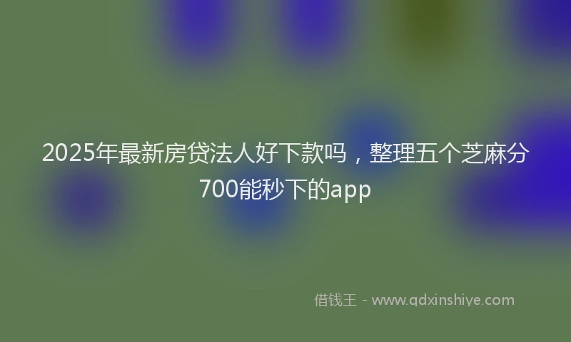 2025年最新房贷法人好下款吗，整理五个芝麻分700能秒下的app