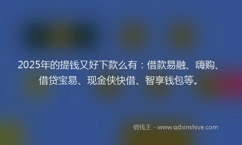 2025年的提钱又好下款么有：借款易融、嗨购、借贷宝易、现金侠快借、智享钱包等。