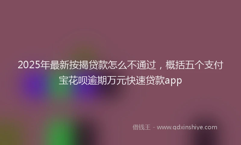 2025年最新按揭贷款怎么不通过，概括五个支付宝花呗逾期万元快速贷款app