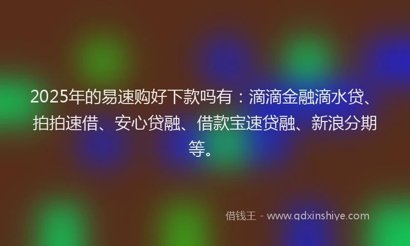 2025年的易速购好下款吗有：滴滴金融滴水贷、拍拍速借、安心贷融、借款宝速贷融、新浪分期等。