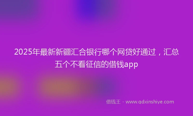 2025年最新新疆汇合银行哪个网贷好通过，汇总五个不看征信的借钱app