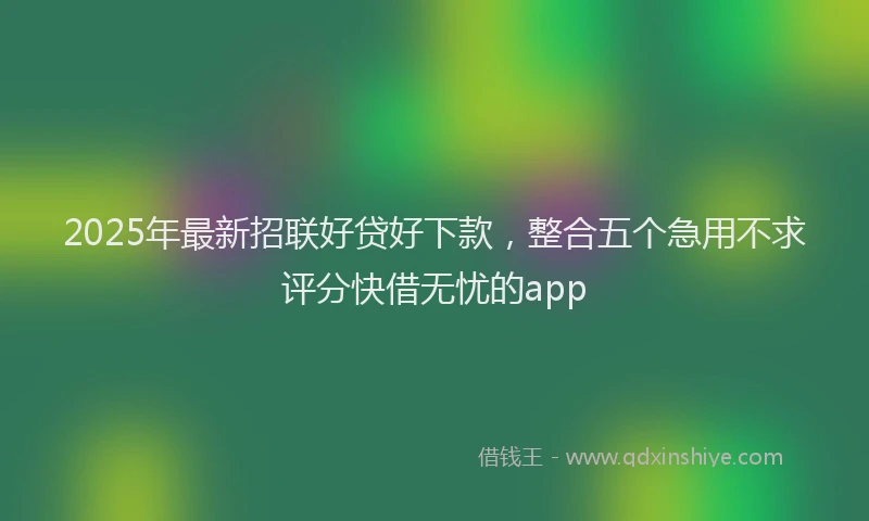 2025年最新招联好贷好下款，整合五个急用不求评分快借无忧的app