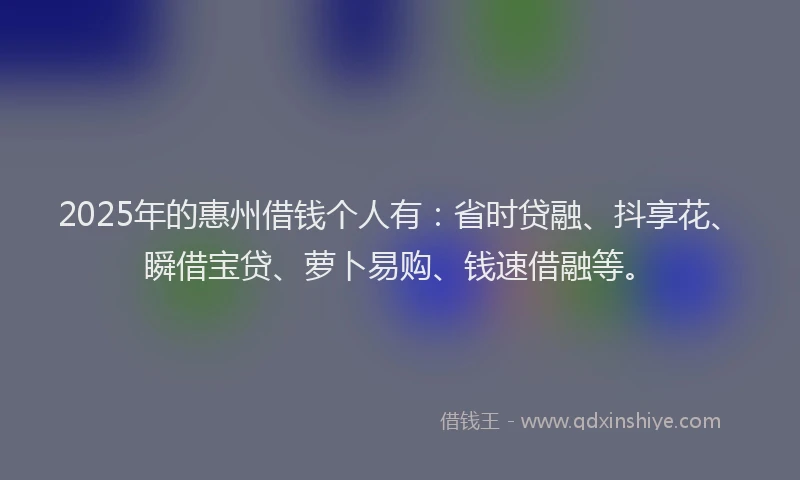 2025年的惠州借钱个人有：省时贷融、抖享花、瞬借宝贷、萝卜易购、钱速借融等。