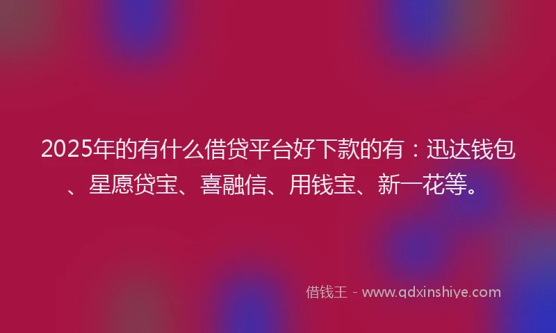 2025年的有什么借贷平台好下款的有：迅达钱包、星愿贷宝、喜融信、用钱宝、新一花等。