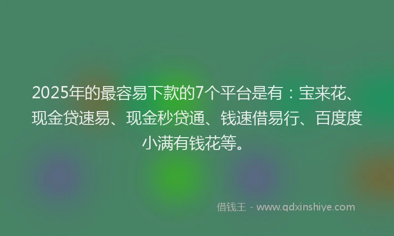 2025年的最容易下款的7个平台是有：宝来花、现金贷速易、现金秒贷通、钱速借易行、百度度小满有钱花等。