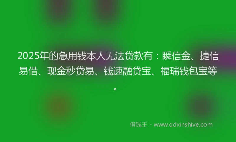 2025年的急用钱本人无法贷款有：瞬信金、捷信易借、现金秒贷易、钱速融贷宝、福瑞钱包宝等。