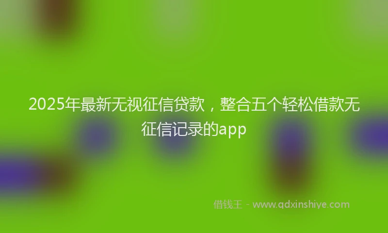 2025年最新无视征信贷款，整合五个轻松借款无征信记录的app