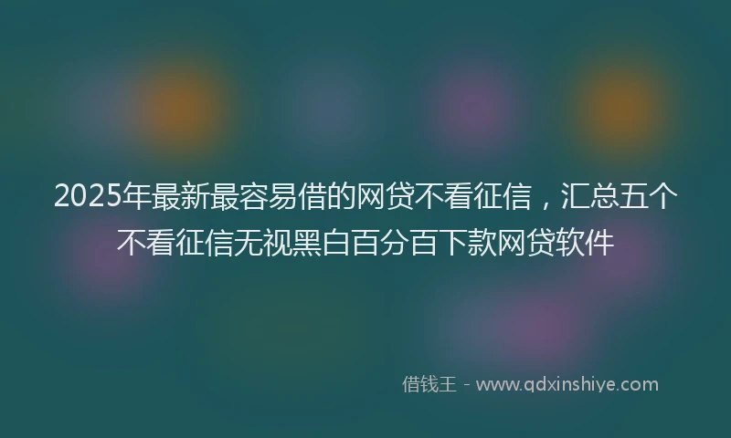 2025年最新最容易借的网贷不看征信，汇总五个不看征信无视黑白百分百下款网贷软件