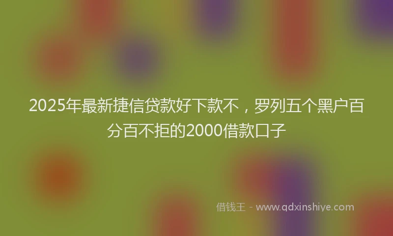 2025年最新捷信贷款好下款不，罗列五个黑户百分百不拒的2000借款口子