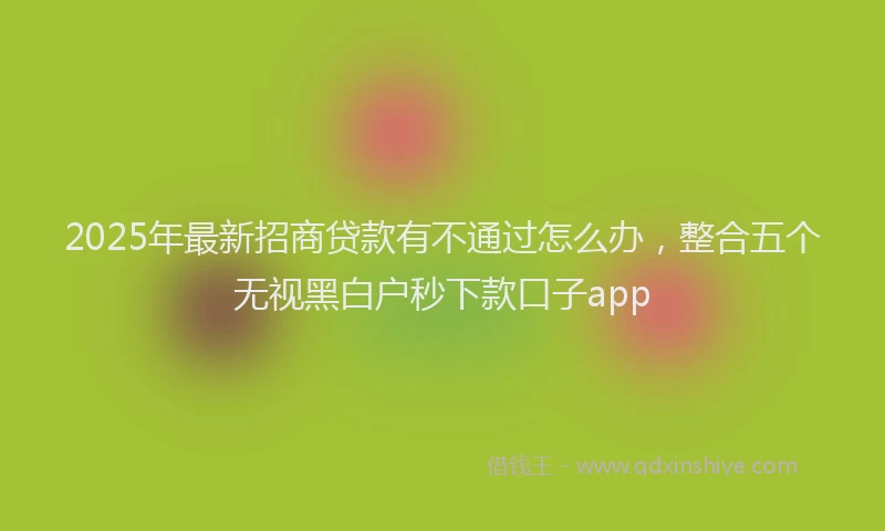 2025年最新招商贷款有不通过怎么办，整合五个无视黑白户秒下款口子app