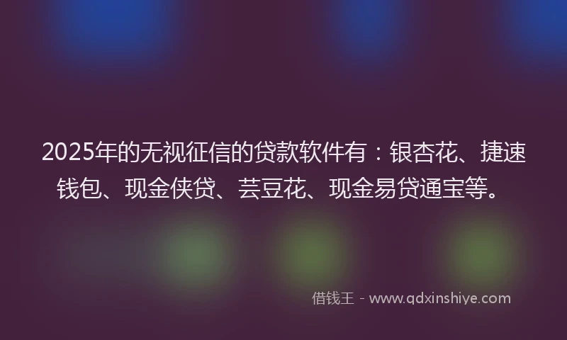 2025年的无视征信的贷款软件有：银杏花、捷速钱包、现金侠贷、芸豆花、现金易贷通宝等。