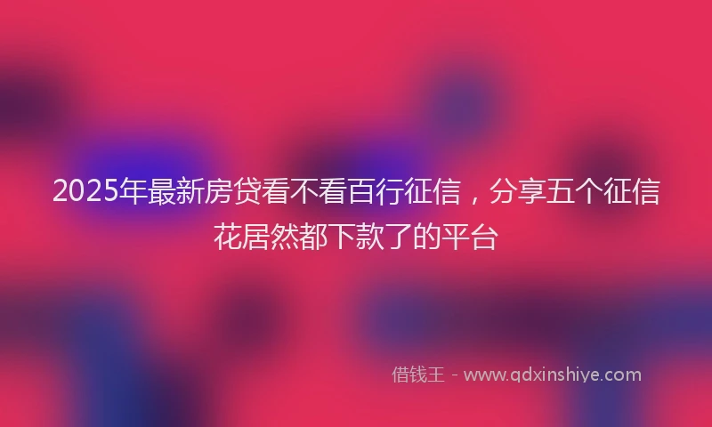 2025年最新房贷看不看百行征信，分享五个征信花居然都下款了的平台