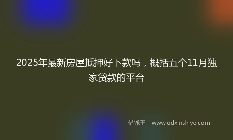 2025年最新房屋抵押好下款吗，概括五个11月独家贷款的平台