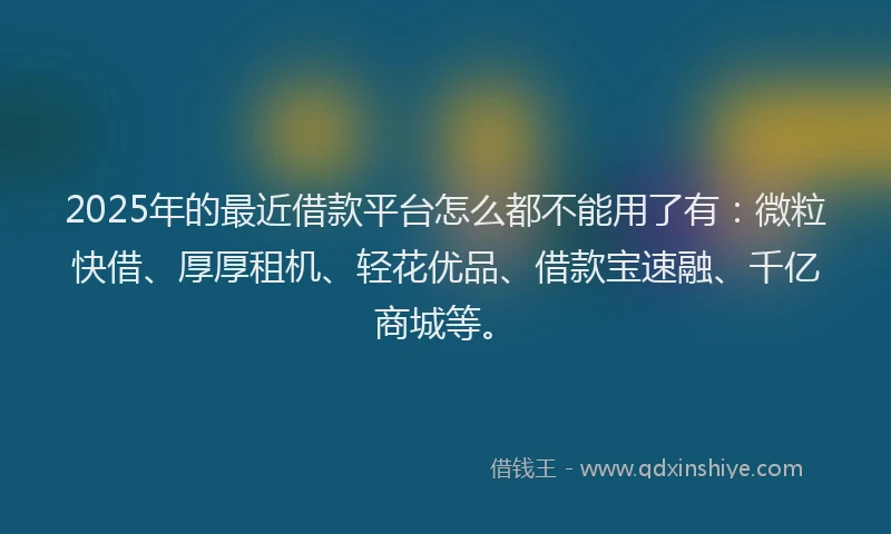 2025年的最近借款平台怎么都不能用了有：微粒快借、厚厚租机、轻花优品、借款宝速融、千亿商城等。