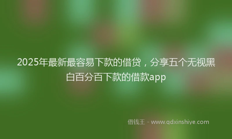 2025年最新最容易下款的借贷，分享五个无视黑白百分百下款的借款app