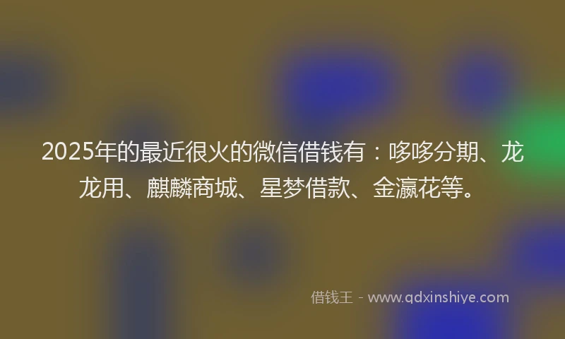 2025年的最近很火的微信借钱有：哆哆分期、龙龙用、麒麟商城、星梦借款、金瀛花等。