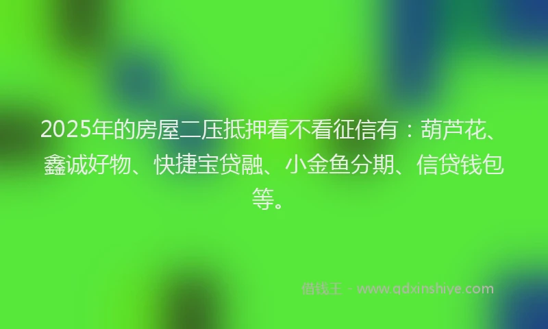 2025年的房屋二压抵押看不看征信有：葫芦花、鑫诚好物、快捷宝贷融、小金鱼分期、信贷钱包等。