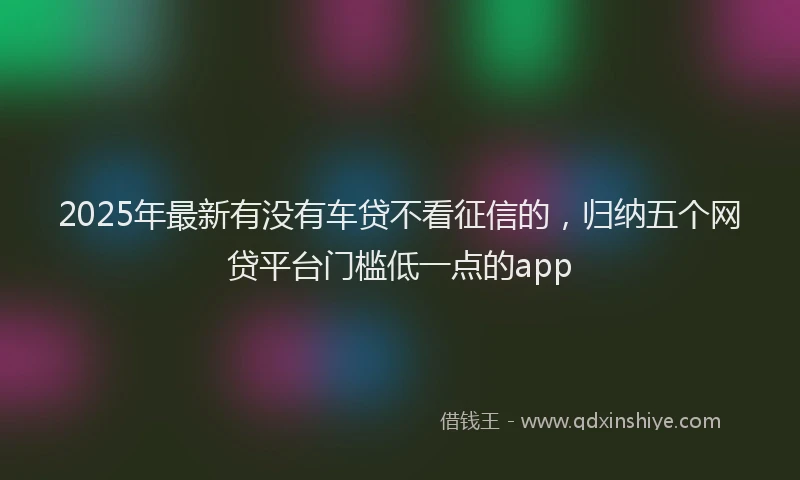 2025年最新有没有车贷不看征信的，归纳五个网贷平台门槛低一点的app