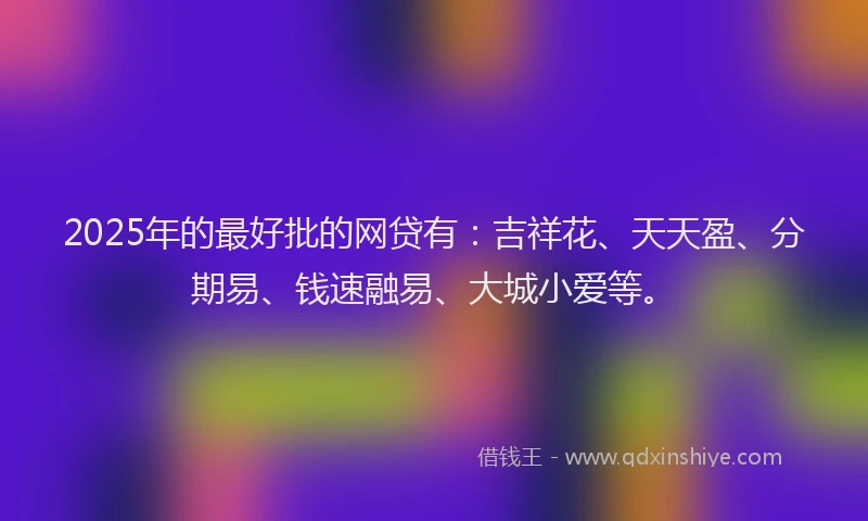 2025年的最好批的网贷有：吉祥花、天天盈、分期易、钱速融易、大城小爱等。