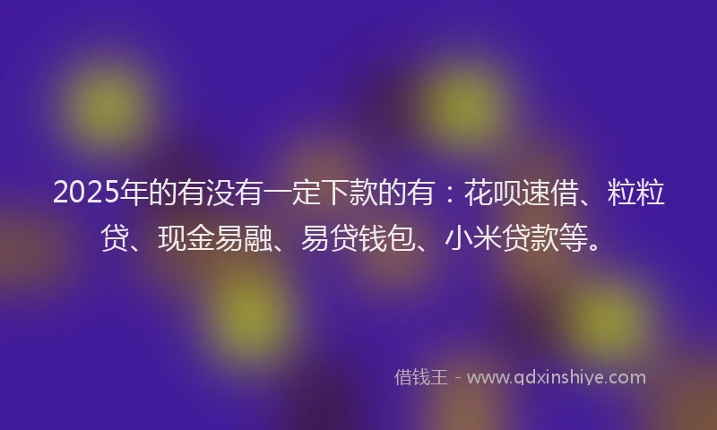 2025年的有没有一定下款的有：花呗速借、粒粒贷、现金易融、易贷钱包、小米贷款等。