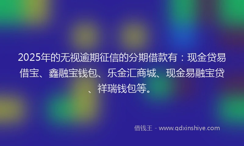 2025年的无视逾期征信的分期借款有：现金贷易借宝、鑫融宝钱包、乐金汇商城、现金易融宝贷、祥瑞钱包等。