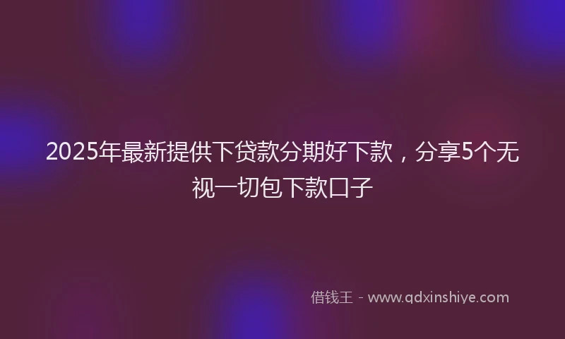 2025年最新提供下贷款分期好下款，分享5个无视一切包下款口子