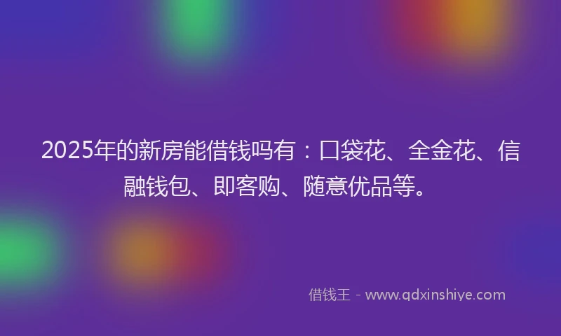 2025年的新房能借钱吗有：口袋花、全金花、信融钱包、即客购、随意优品等。