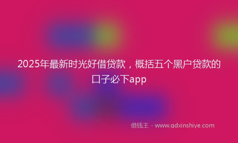 2025年最新时光好借贷款，概括五个黑户贷款的口子必下app