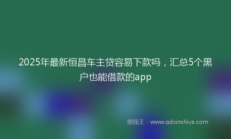 2025年最新恒昌车主贷容易下款吗，汇总5个黑户也能借款的app