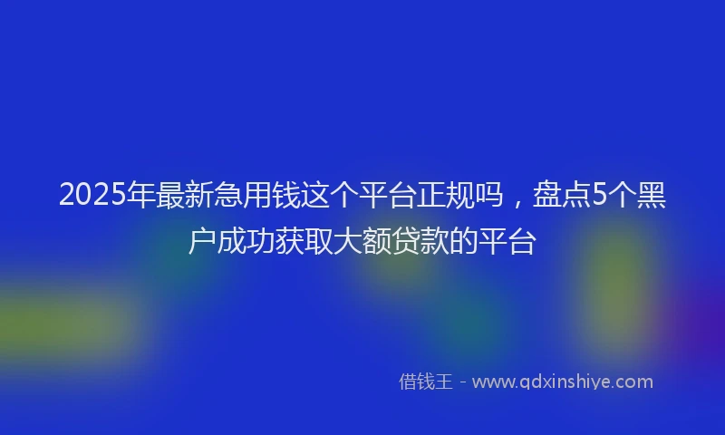 2025年最新急用钱这个平台正规吗，盘点5个黑户成功获取大额贷款的平台