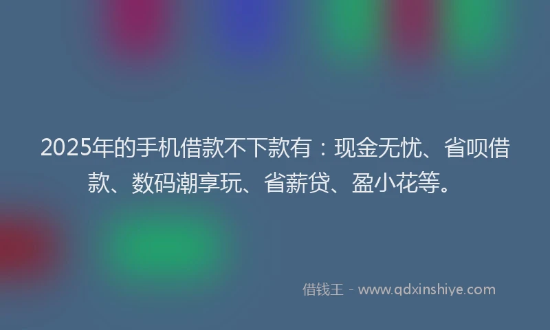 2025年的手机借款不下款有：现金无忧、省呗借款、数码潮享玩、省薪贷、盈小花等。