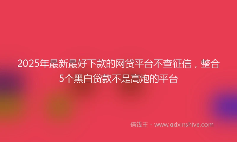 2025年最新最好下款的网贷平台不查征信，整合5个黑白贷款不是高炮的平台