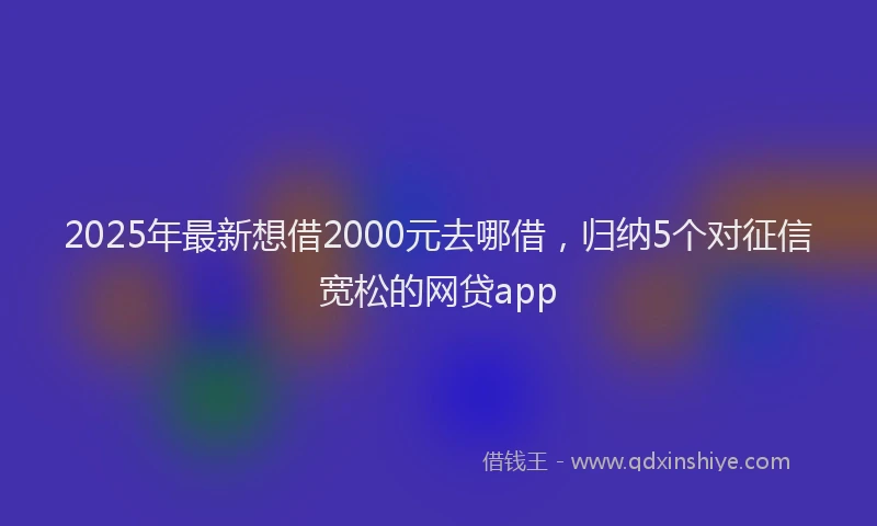 2025年最新想借2000元去哪借，归纳5个对征信宽松的网贷app