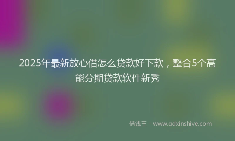2025年最新放心借怎么贷款好下款，整合5个高能分期贷款软件新秀